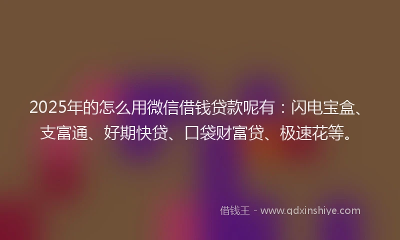 2025年的怎么用微信借钱贷款呢有：闪电宝盒、支富通、好期快贷、口袋财富贷、极速花等。