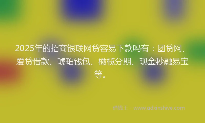 2025年的招商银联网贷容易下款吗有：团贷网、爱贷借款、琥珀钱包、橄榄分期、现金秒融易宝等。