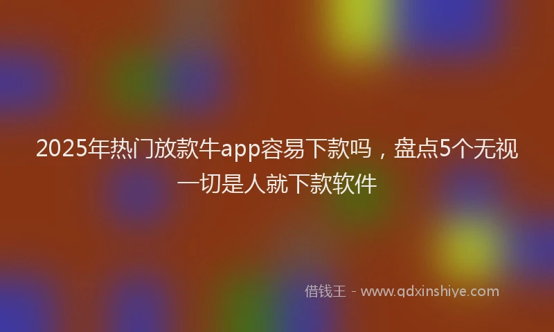 2025年热门放款牛app容易下款吗，盘点5个无视一切是人就下款软件