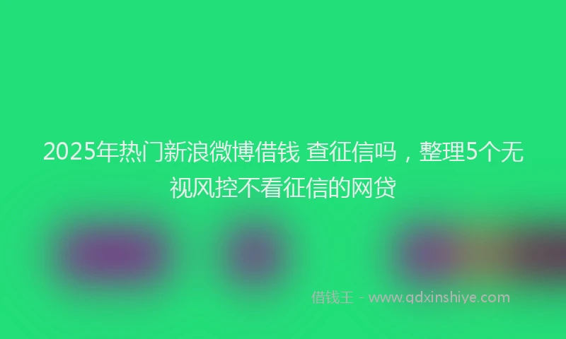 2025年热门新浪微博借钱 查征信吗，整理5个无视风控不看征信的网贷