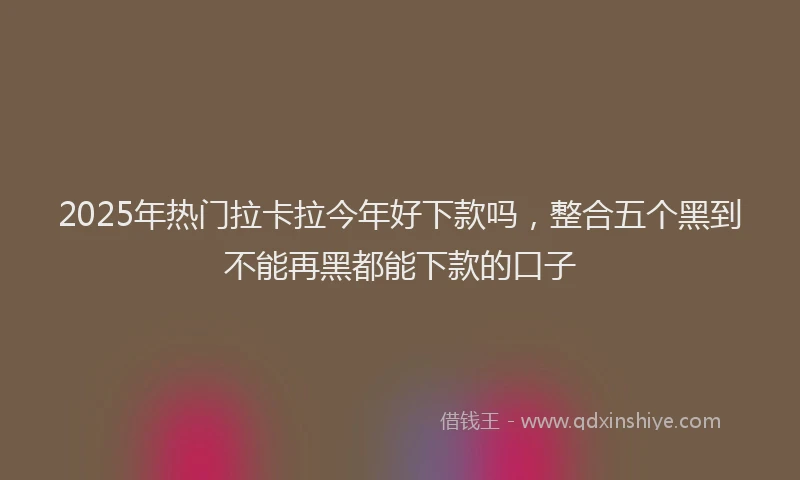 2025年热门拉卡拉今年好下款吗，整合五个黑到不能再黑都能下款的口子