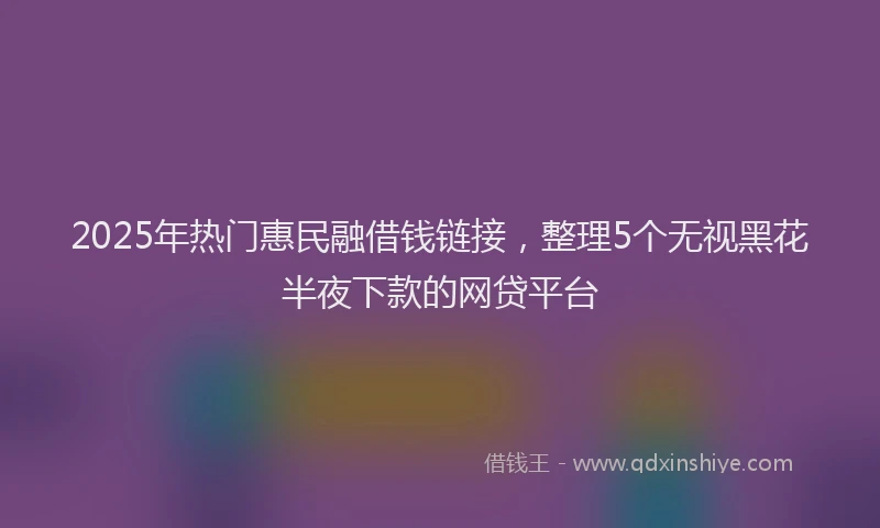 2025年热门惠民融借钱链接，整理5个无视黑花半夜下款的网贷平台