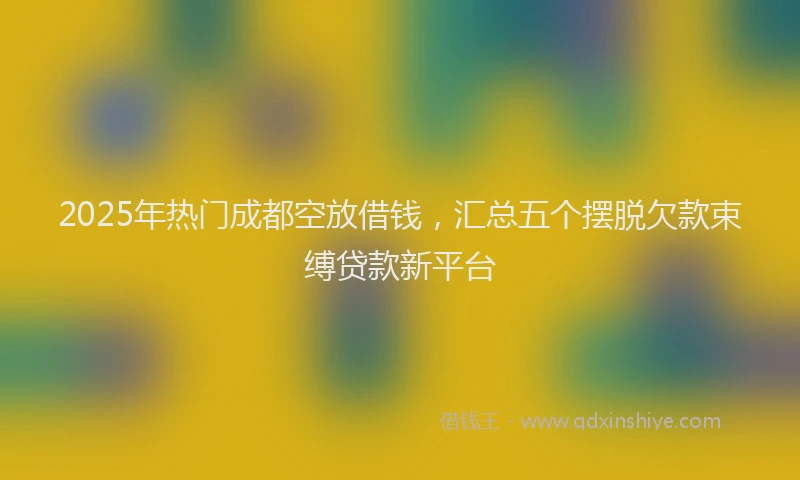 2025年热门成都空放借钱，汇总五个摆脱欠款束缚贷款新平台