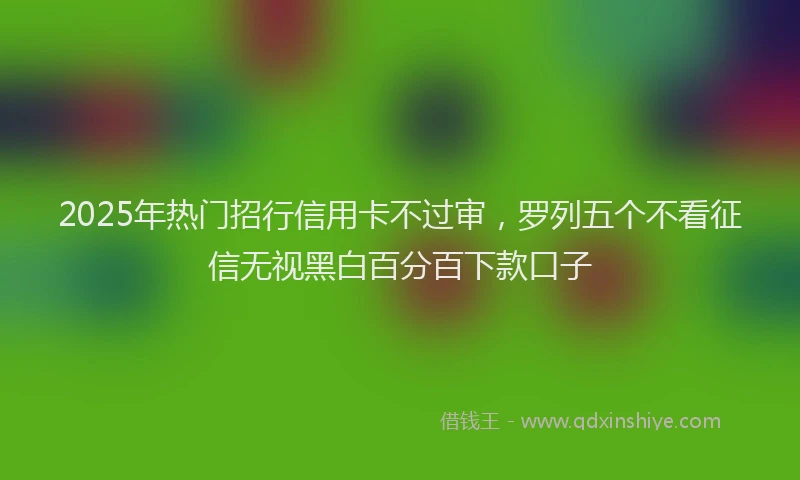 2025年热门招行信用卡不过审，罗列五个不看征信无视黑白百分百下款口子