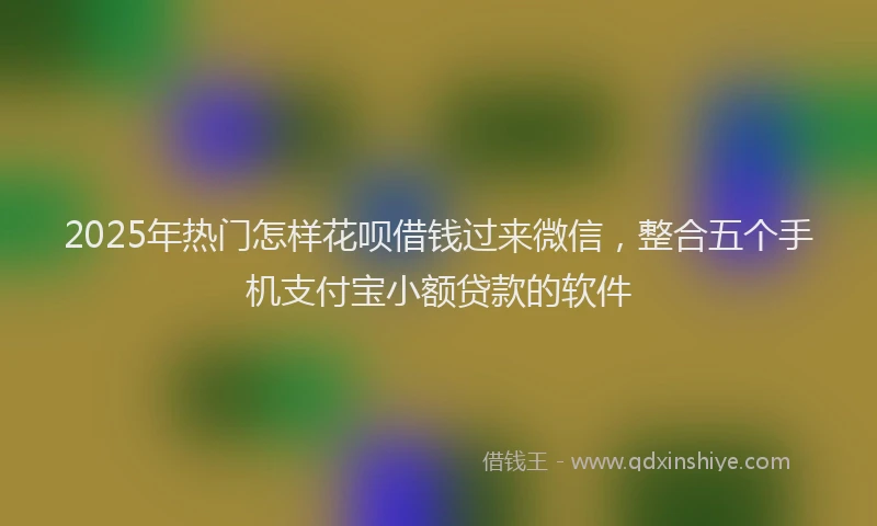 2025年热门怎样花呗借钱过来微信，整合五个手机支付宝小额贷款的软件