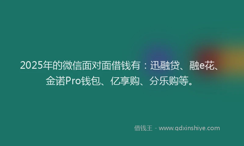 2025年的微信面对面借钱有：迅融贷、融e花、金诺Pro钱包、亿享购、分乐购等。
