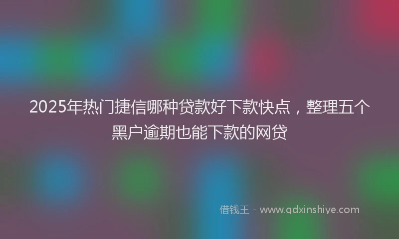 2025年热门捷信哪种贷款好下款快点，整理五个黑户逾期也能下款的网贷