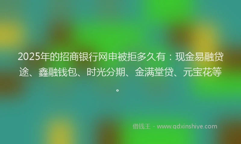 2025年的招商银行网申被拒多久有：现金易融贷途、鑫融钱包、时光分期、金满堂贷、元宝花等。