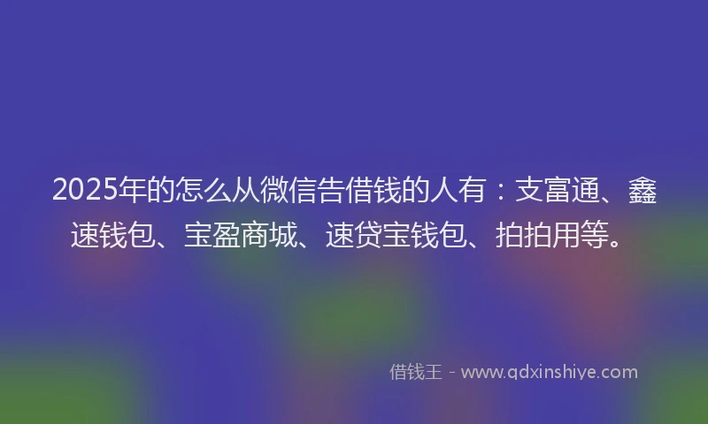 2025年的怎么从微信告借钱的人有：支富通、鑫速钱包、宝盈商城、速贷宝钱包、拍拍用等。
