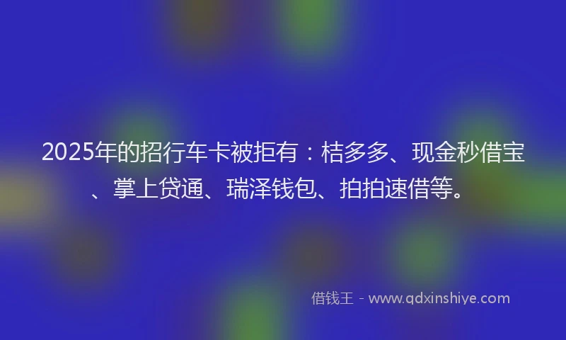 2025年的招行车卡被拒有：桔多多、现金秒借宝、掌上贷通、瑞泽钱包、拍拍速借等。