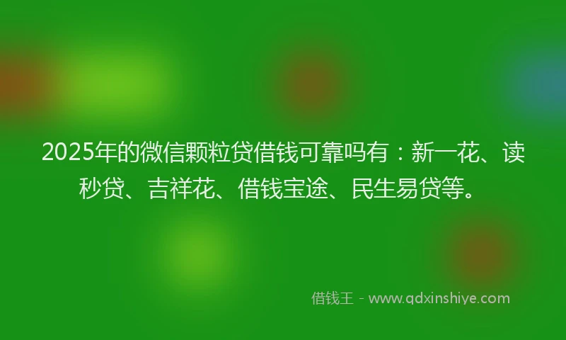 2025年的微信颗粒贷借钱可靠吗有：新一花、读秒贷、吉祥花、借钱宝途、民生易贷等。