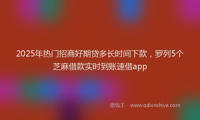 2025年热门招商好期贷多长时间下款，罗列5个芝麻借款实时到账速借app