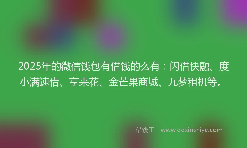 2025年的微信钱包有借钱的么有：闪借快融、度小满速借、享来花、金芒果商城、九梦租机等。