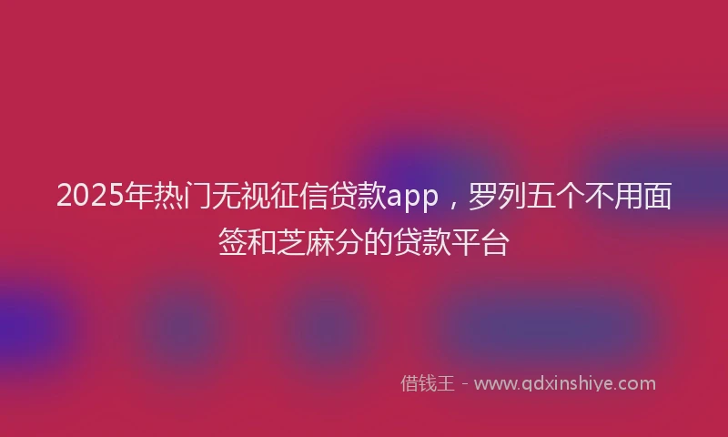 2025年热门无视征信贷款app，罗列五个不用面签和芝麻分的贷款平台