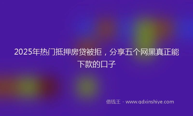2025年热门抵押房贷被拒，分享五个网黑真正能下款的口子