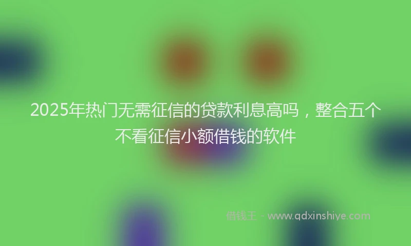 2025年热门无需征信的贷款利息高吗，整合五个不看征信小额借钱的软件