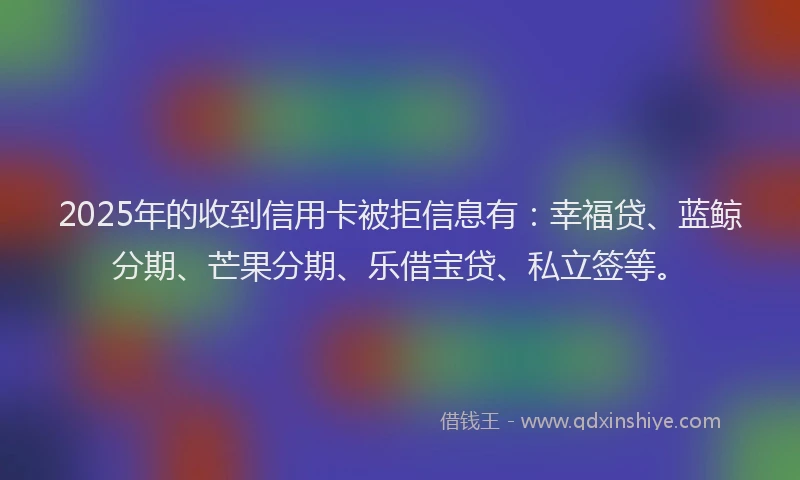 2025年的收到信用卡被拒信息有：幸福贷、蓝鲸分期、芒果分期、乐借宝贷、私立签等。