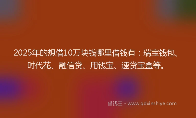 2025年的想借10万块钱哪里借钱有：瑞宝钱包、时代花、融信贷、用钱宝、速贷宝盒等。