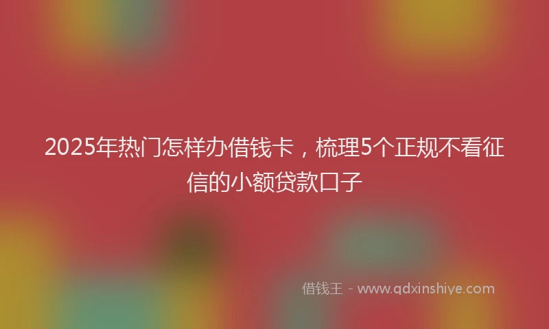 2025年热门怎样办借钱卡，梳理5个正规不看征信的小额贷款口子