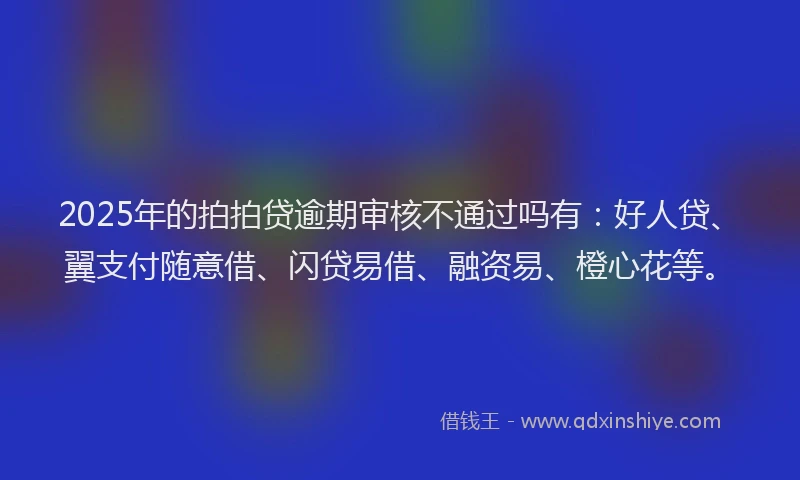 2025年的拍拍贷逾期审核不通过吗有：好人贷、翼支付随意借、闪贷易借、融资易、橙心花等。