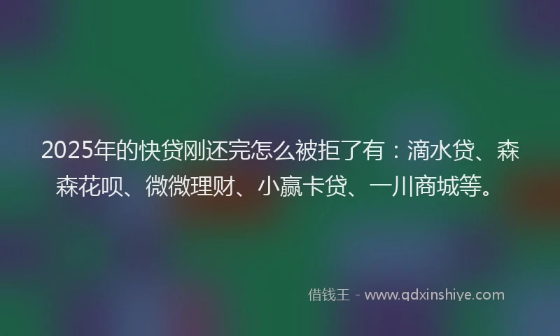 2025年的快贷刚还完怎么被拒了有：滴水贷、森森花呗、微微理财、小赢卡贷、一川商城等。