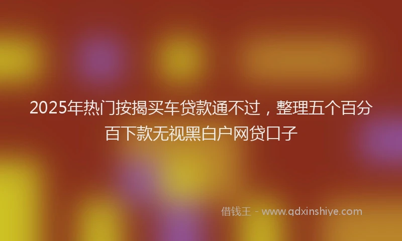 2025年热门按揭买车贷款通不过，整理五个百分百下款无视黑白户网贷口子