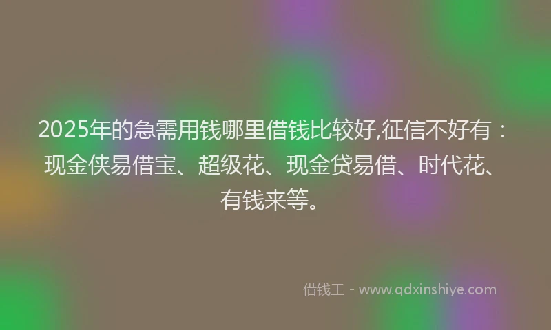 2025年的急需用钱哪里借钱比较好,征信不好有：现金侠易借宝、超级花、现金贷易借、时代花、有钱来等。