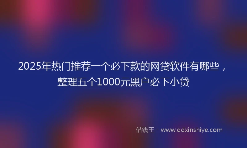 2025年热门推荐一个必下款的网贷软件有哪些，整理五个1000元黑户必下小贷