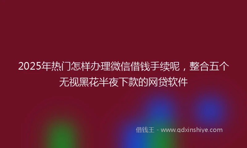 2025年热门怎样办理微信借钱手续呢，整合五个无视黑花半夜下款的网贷软件