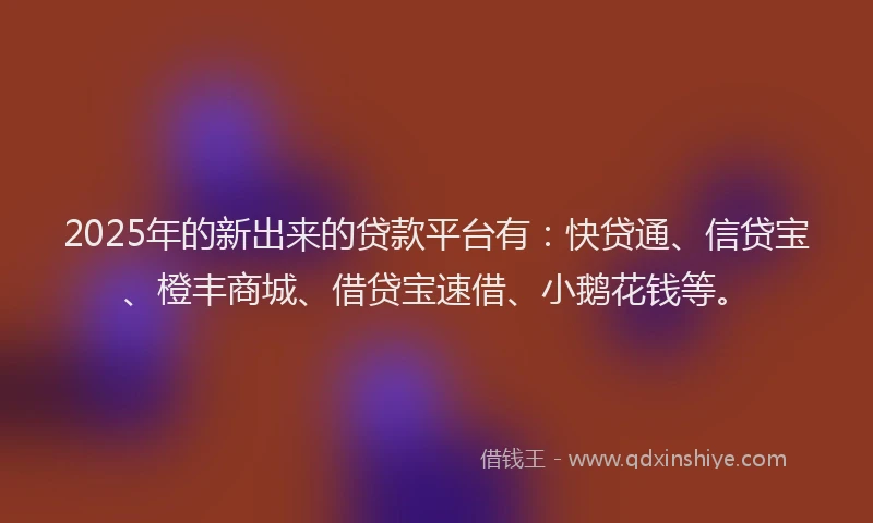 2025年的新出来的贷款平台有：快贷通、信贷宝、橙丰商城、借贷宝速借、小鹅花钱等。