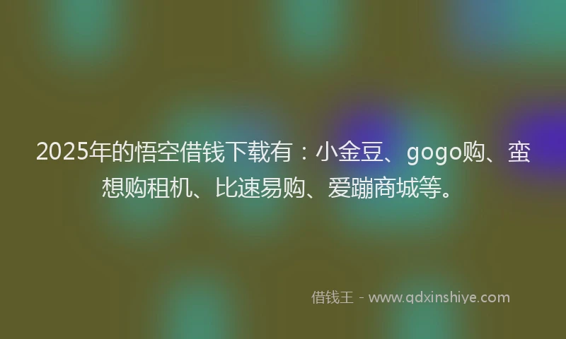 2025年的悟空借钱下载有：小金豆、gogo购、蛮想购租机、比速易购、爱蹦商城等。