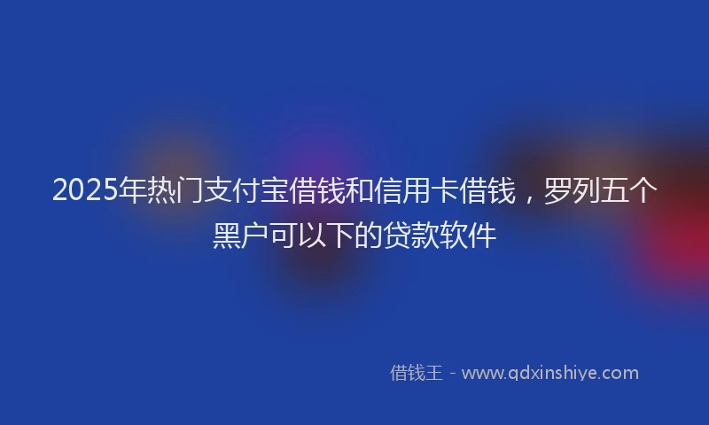 2025年热门支付宝借钱和信用卡借钱，罗列五个黑户可以下的贷款软件