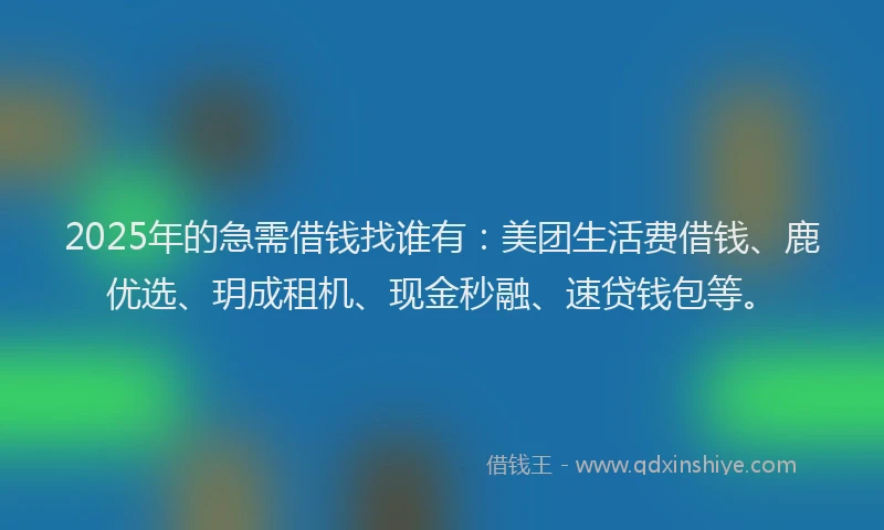 2025年的急需借钱找谁有：美团生活费借钱、鹿优选、玥成租机、现金秒融、速贷钱包等。