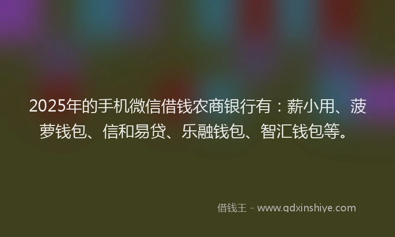 2025年的手机微信借钱农商银行有：薪小用、菠萝钱包、信和易贷、乐融钱包、智汇钱包等。