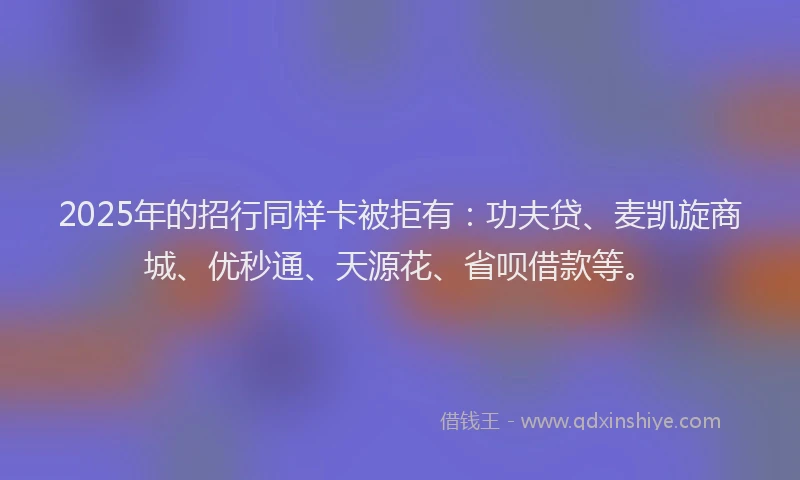 2025年的招行同样卡被拒有：功夫贷、麦凯旋商城、优秒通、天源花、省呗借款等。