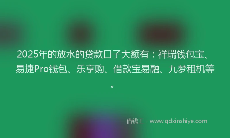 2025年的放水的贷款口子大额有：祥瑞钱包宝、易捷Pro钱包、乐享购、借款宝易融、九梦租机等。