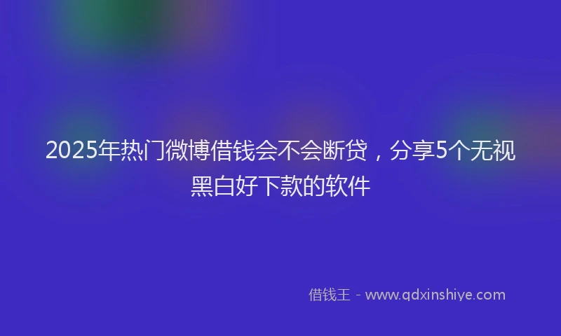 2025年热门微博借钱会不会断贷，分享5个无视黑白好下款的软件