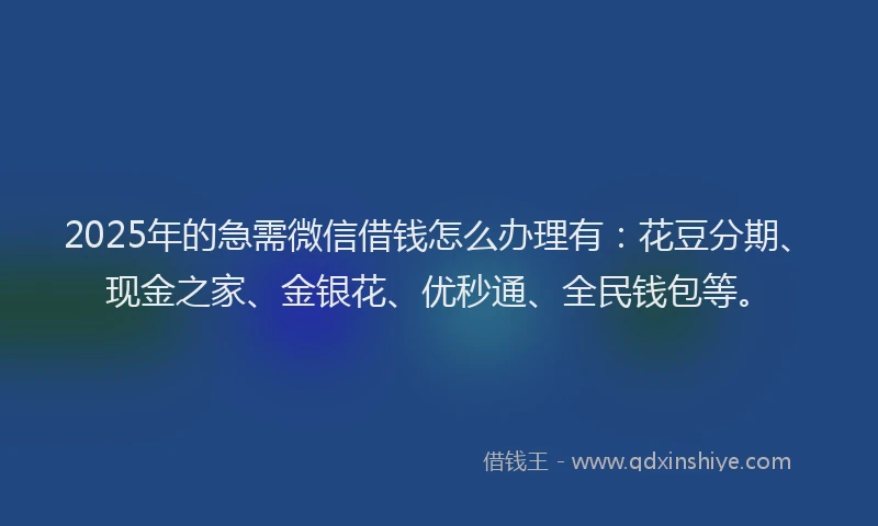 2025年的急需微信借钱怎么办理有：花豆分期、现金之家、金银花、优秒通、全民钱包等。
