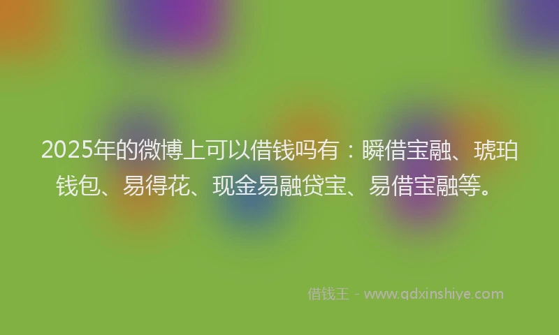 2025年的微博上可以借钱吗有：瞬借宝融、琥珀钱包、易得花、现金易融贷宝、易借宝融等。
