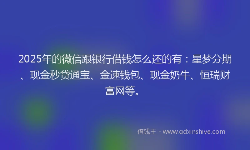 2025年的微信跟银行借钱怎么还的有：星梦分期、现金秒贷通宝、金速钱包、现金奶牛、恒瑞财富网等。