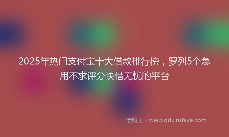 2025年热门支付宝十大借款排行榜，罗列5个急用不求评分快借无忧的平台