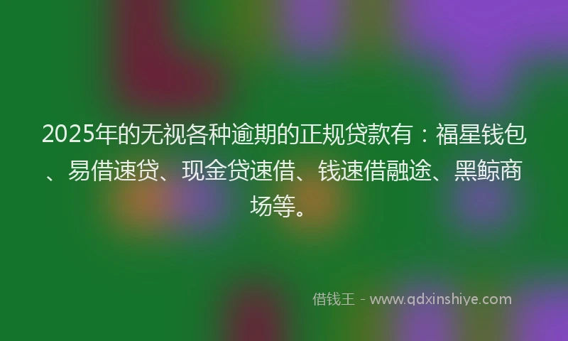 2025年的无视各种逾期的正规贷款有：福星钱包、易借速贷、现金贷速借、钱速借融途、黑鲸商场等。