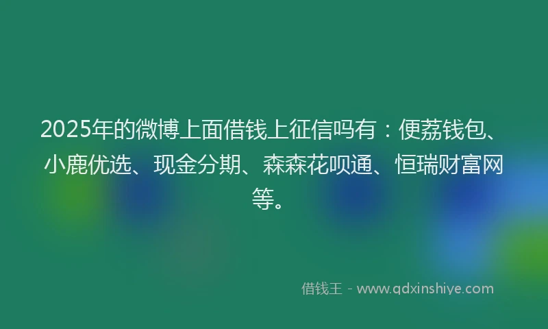 2025年的微博上面借钱上征信吗有：便荔钱包、小鹿优选、现金分期、森森花呗通、恒瑞财富网等。