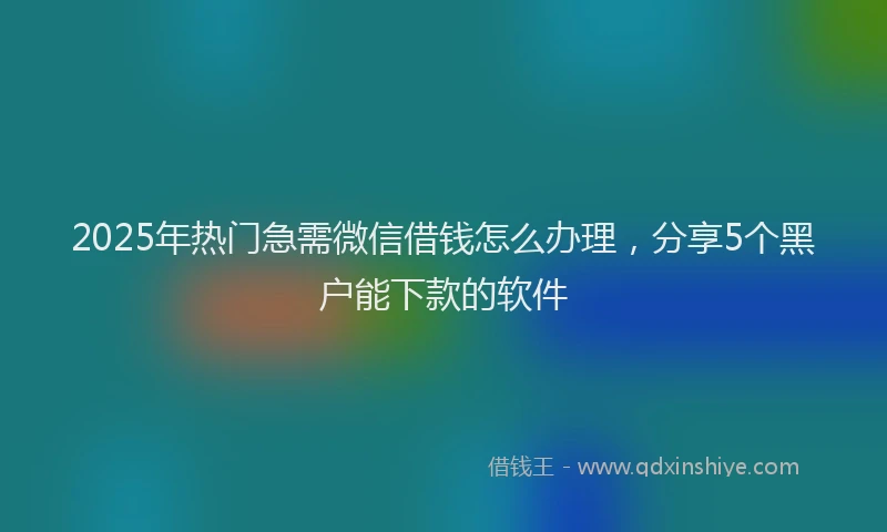 2025年热门急需微信借钱怎么办理，分享5个黑户能下款的软件