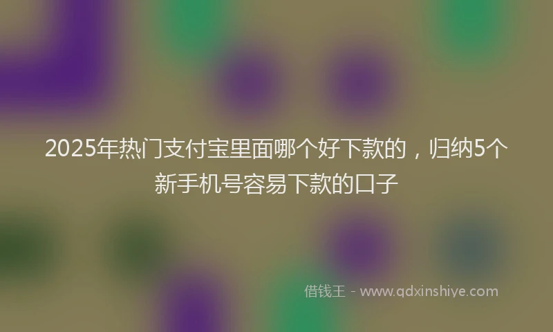 2025年热门支付宝里面哪个好下款的，归纳5个新手机号容易下款的口子