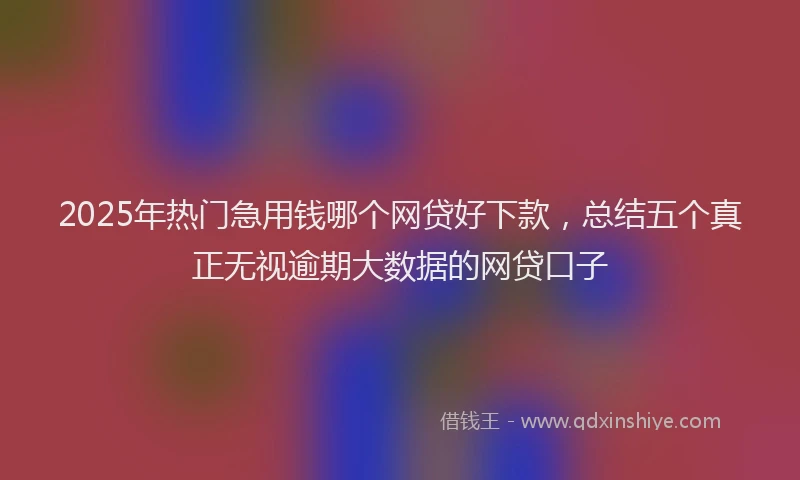 2025年热门急用钱哪个网贷好下款，总结五个真正无视逾期大数据的网贷口子