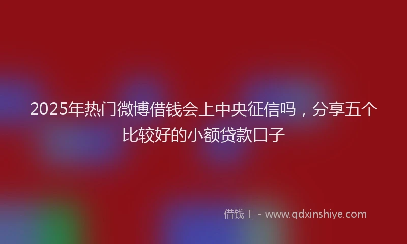 2025年热门微博借钱会上中央征信吗，分享五个比较好的小额贷款口子