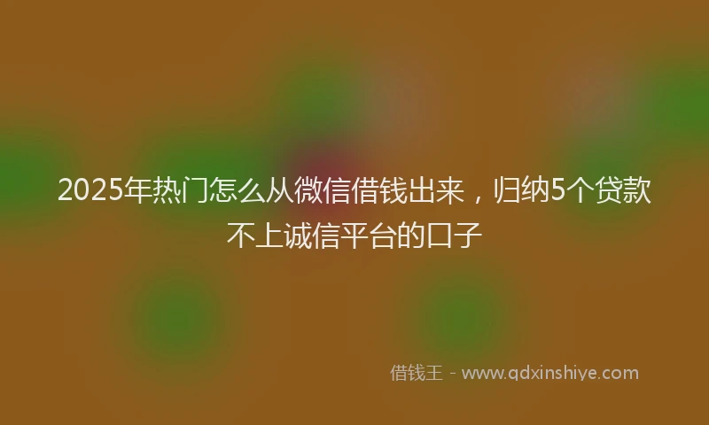 2025年热门怎么从微信借钱出来，归纳5个贷款不上诚信平台的口子