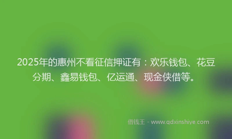 2025年的惠州不看征信押证有：欢乐钱包、花豆分期、鑫易钱包、亿运通、现金侠借等。