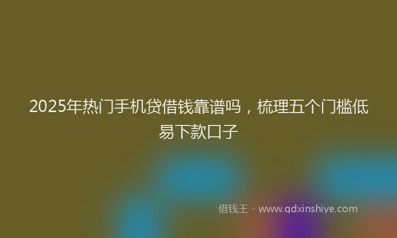 2025年热门手机贷借钱靠谱吗，梳理五个门槛低易下款口子